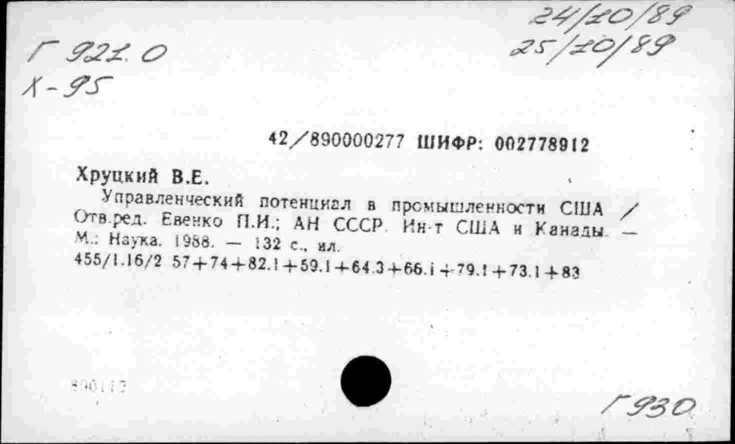 ﻿42/890000277 ШИФР: 002778912
Хрупкий В.Е.
правленческий потенциал в промышленности США Отв.ред. Евенко П.И.; АН СССР Ин т США и Канады М.: Наука, 1988. - 132 с., ил
455/1.16/2 57 + 74 + 82.1+59.14-64.3+66.1+79.1+73.1 + 83
